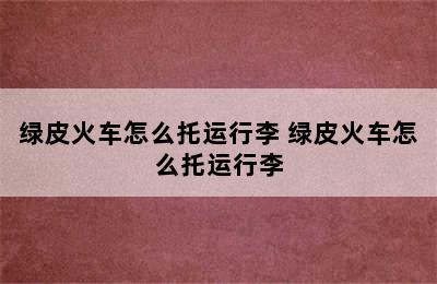 绿皮火车怎么托运行李 绿皮火车怎么托运行李